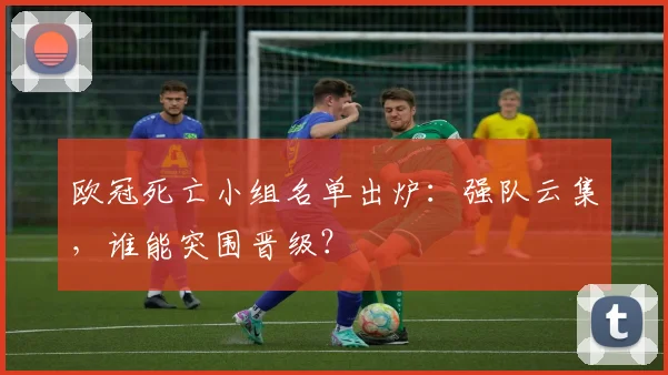 欧冠死亡小组名单出炉：强队云集，谁能突围晋级？