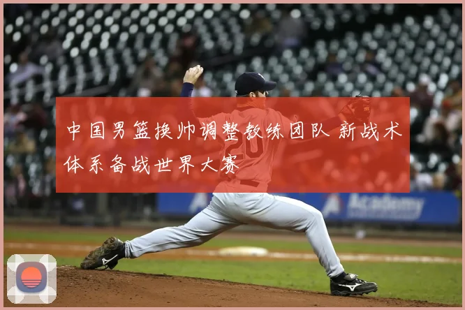 中国男篮换帅调整教练团队 新战术体系备战世界大赛