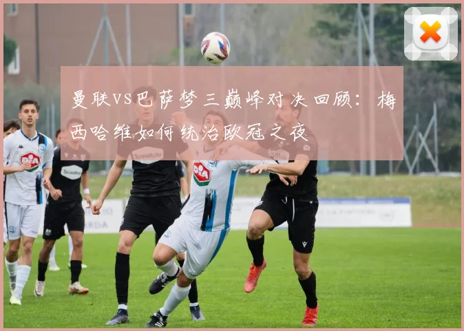 曼联vs巴萨梦三巅峰对决回顾：梅西哈维如何统治欧冠之夜