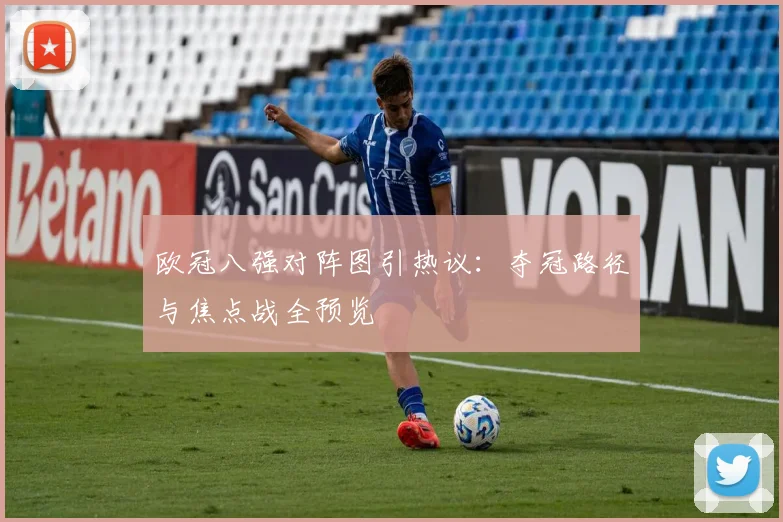 欧冠八强对阵图引热议：夺冠路径与焦点战全预览
