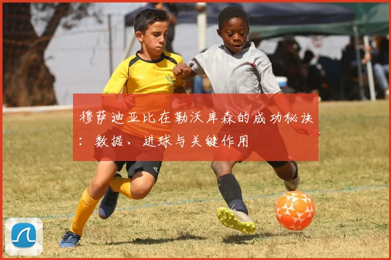 穆萨迪亚比在勒沃库森的成功秘诀:数据、进球与关键作用