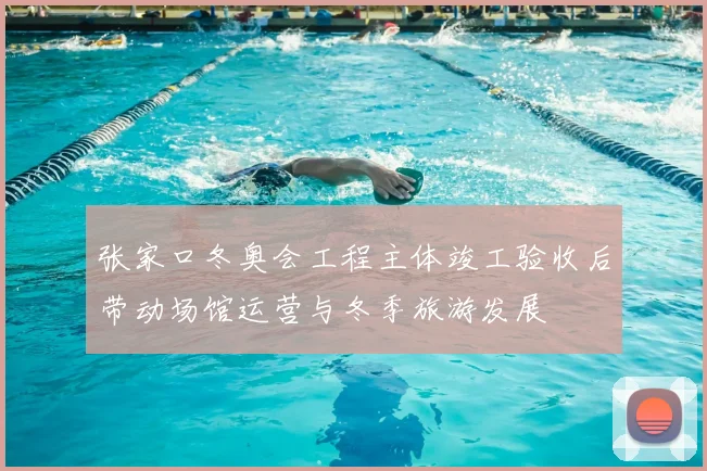 张家口冬奥会工程主体竣工验收后带动场馆运营与冬季旅游发展