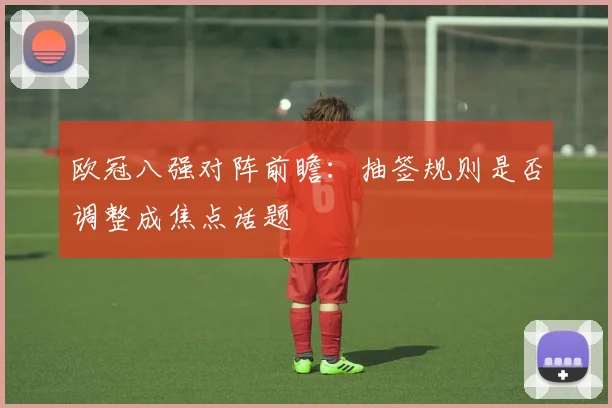 欧冠八强对阵前瞻：抽签规则是否调整成焦点话题