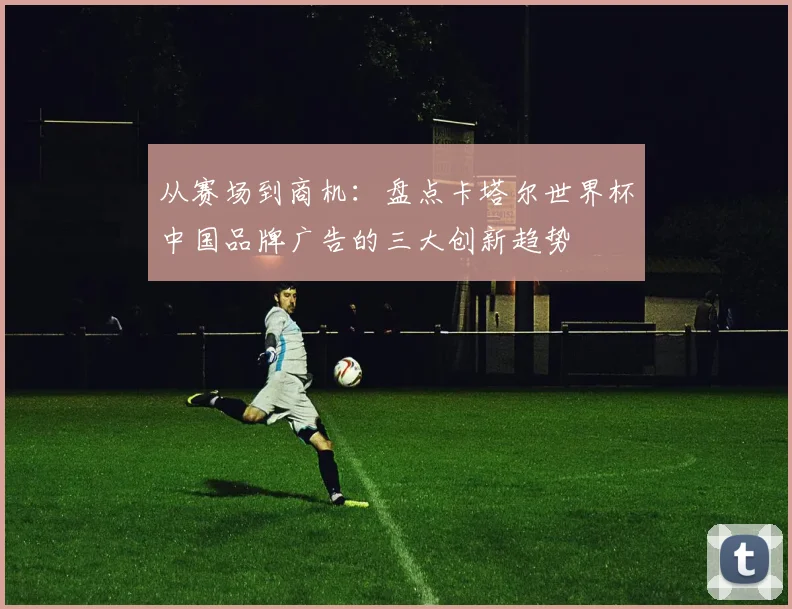 从赛场到商机：盘点卡塔尔世界杯中国品牌广告的三大创新趋势