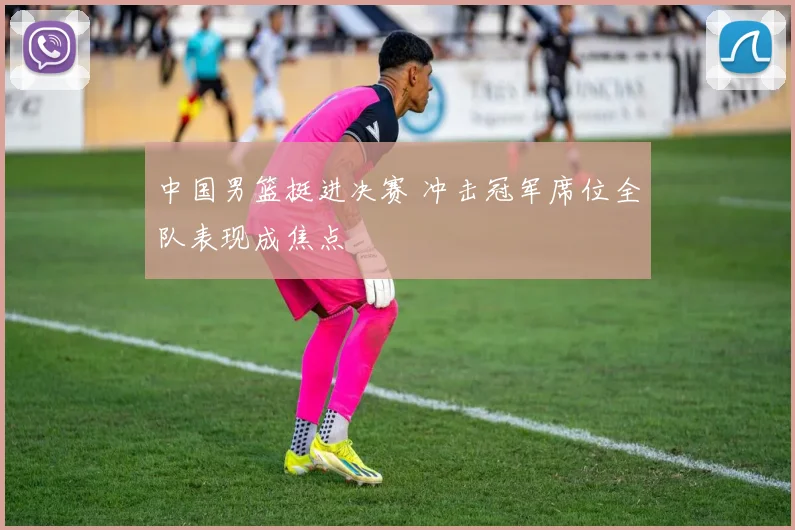 中国男篮挺进决赛 冲击冠军席位全队表现成焦点
