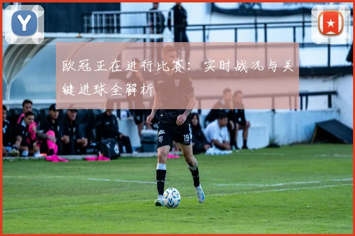欧冠正在进行比赛：实时战况与关键进球全解析