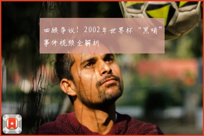 回顾争议！2002年世界杯“黑哨”事件视频全解析