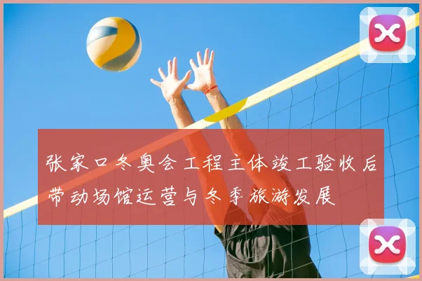 张家口冬奥会工程主体竣工验收后带动场馆运营与冬季旅游发展