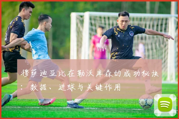 穆萨迪亚比在勒沃库森的成功秘诀：数据、进球与关键作用
