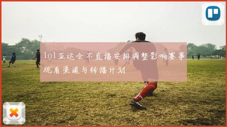 lol亚运会不直播安排调整影响赛事观看渠道与转播计划