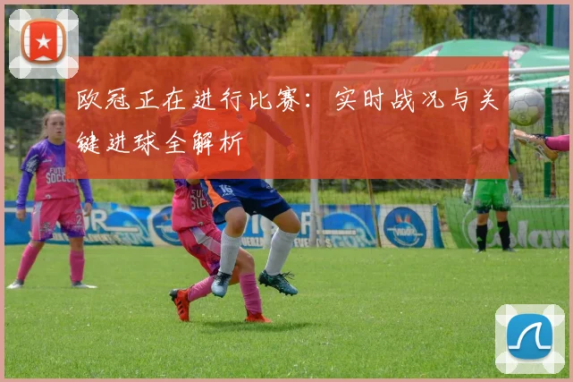 欧冠正在进行比赛：实时战况与关键进球全解析