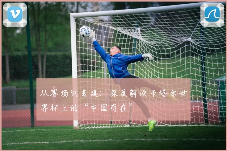 从赛场到基建：深度解读卡塔尔世界杯上的“中国存在”