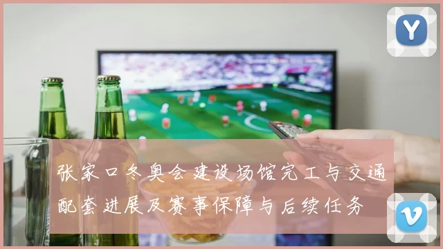 张家口冬奥会建设场馆完工与交通配套进展及赛事保障与后续任务